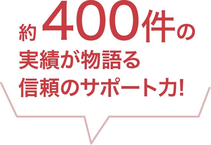 約 400件の実績が物語る信頼のサポート力!